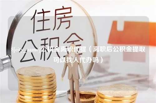 合肥公积金离职代提（离职后公积金提取可以找人代办吗）