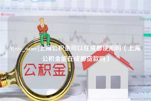 合肥上海公积金可以在成都使用吗（上海公积金能在成都贷款吗）