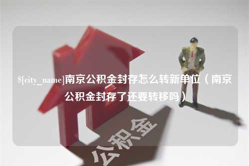 合肥南京公积金封存怎么转新单位（南京公积金封存了还要转移吗）