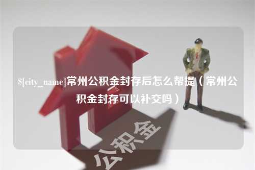 合肥常州公积金封存后怎么帮提（常州公积金封存可以补交吗）